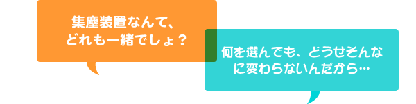 集塵装置なんて、どれも一緒でしょ？ 何を選んでも、どうせそんなに変わらないんだから…